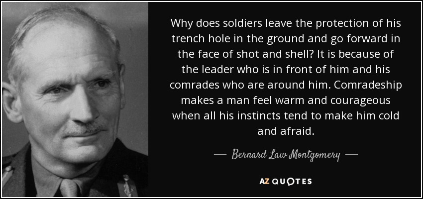Why does soldiers leave the protection of his trench hole in the ground and go forward in the face of shot and shell? It is because of the leader who is in front of him and his comrades who are around him. Comradeship makes a man feel warm and courageous when all his instincts tend to make him cold and afraid. - Bernard Law Montgomery