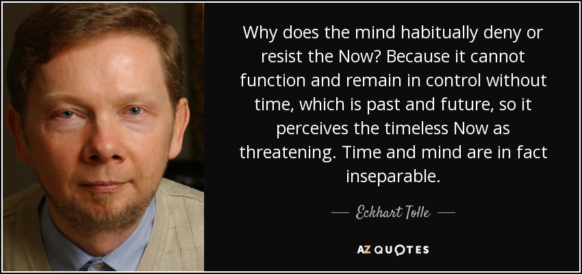 Why does the mind habitually deny or resist the Now? Because it cannot function and remain in control without time, which is past and future, so it perceives the timeless Now as threatening. Time and mind are in fact inseparable. - Eckhart Tolle