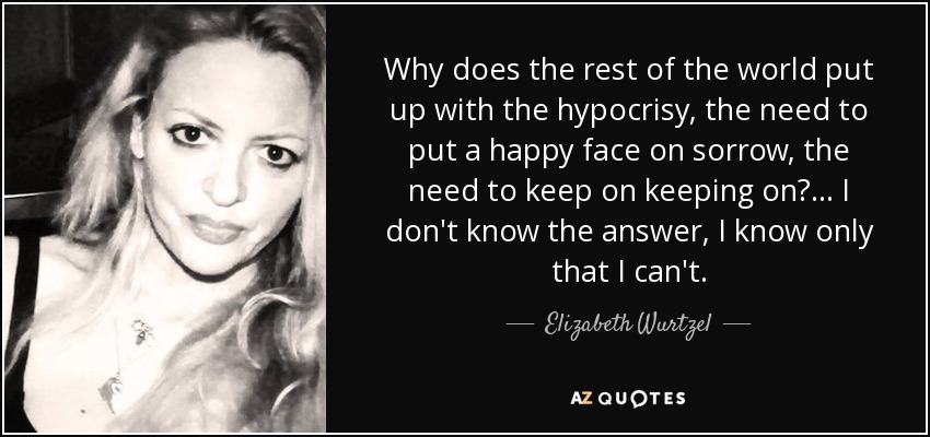 Why does the rest of the world put up with the hypocrisy, the need to put a happy face on sorrow, the need to keep on keeping on?... I don't know the answer, I know only that I can't. - Elizabeth Wurtzel