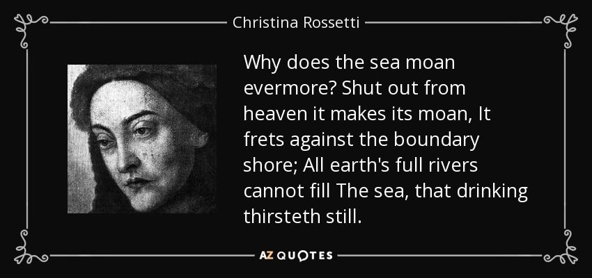Why does the sea moan evermore? Shut out from heaven it makes its moan, It frets against the boundary shore; All earth's full rivers cannot fill The sea, that drinking thirsteth still. - Christina Rossetti