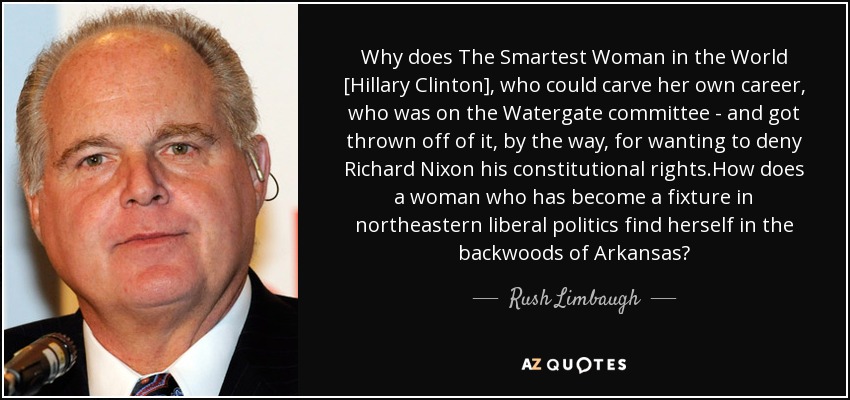 Why does The Smartest Woman in the World [Hillary Clinton], who could carve her own career, who was on the Watergate committee - and got thrown off of it, by the way, for wanting to deny Richard Nixon his constitutional rights.How does a woman who has become a fixture in northeastern liberal politics find herself in the backwoods of Arkansas? - Rush Limbaugh