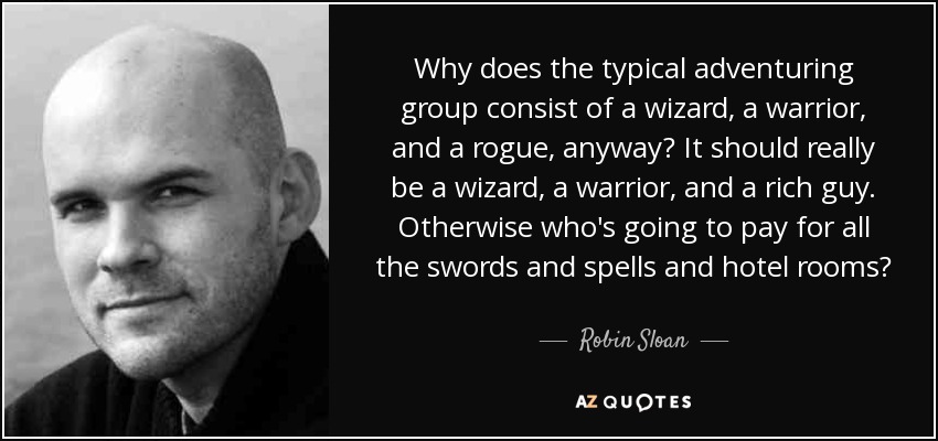 Why does the typical adventuring group consist of a wizard, a warrior, and a rogue, anyway? It should really be a wizard, a warrior, and a rich guy. Otherwise who's going to pay for all the swords and spells and hotel rooms? - Robin Sloan