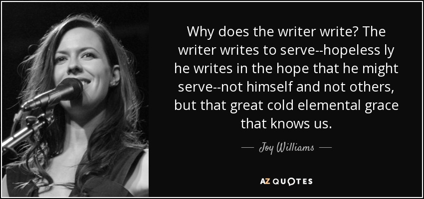 Why does the writer write? The writer writes to serve--hopeless ly he writes in the hope that he might serve--not himself and not others, but that great cold elemental grace that knows us. - Joy Williams