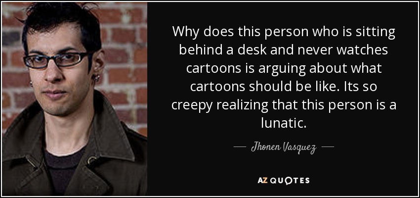 Why does this person who is sitting behind a desk and never watches cartoons is arguing about what cartoons should be like. Its so creepy realizing that this person is a lunatic. - Jhonen Vasquez