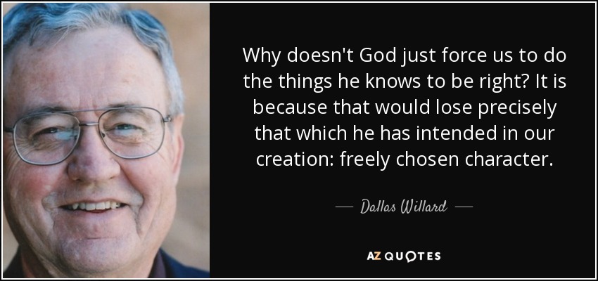 Why doesn't God just force us to do the things he knows to be right? It is because that would lose precisely that which he has intended in our creation: freely chosen character. - Dallas Willard