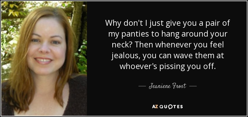 Why don't I just give you a pair of my panties to hang around your neck? Then whenever you feel jealous, you can wave them at whoever's pissing you off. - Jeaniene Frost