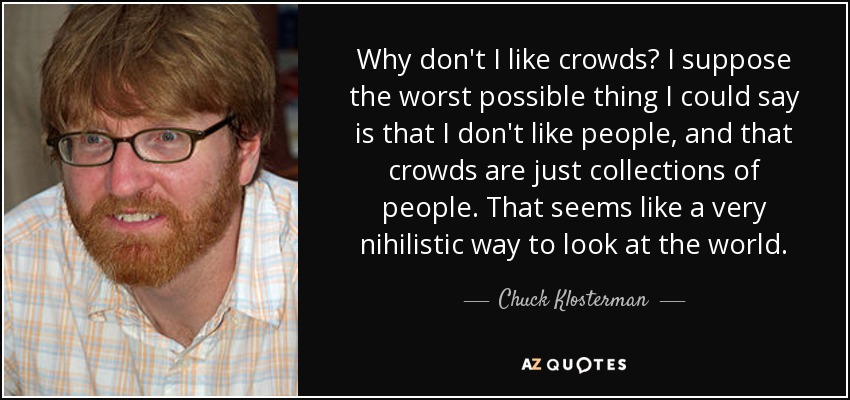 Why don't I like crowds? I suppose the worst possible thing I could say is that I don't like people, and that crowds are just collections of people. That seems like a very nihilistic way to look at the world. - Chuck Klosterman