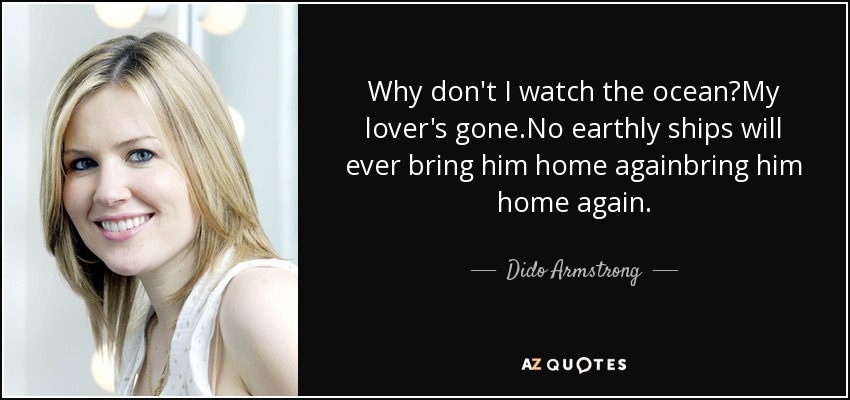 Why don't I watch the ocean?My lover's gone.No earthly ships will ever bring him home againbring him home again. - Dido Armstrong