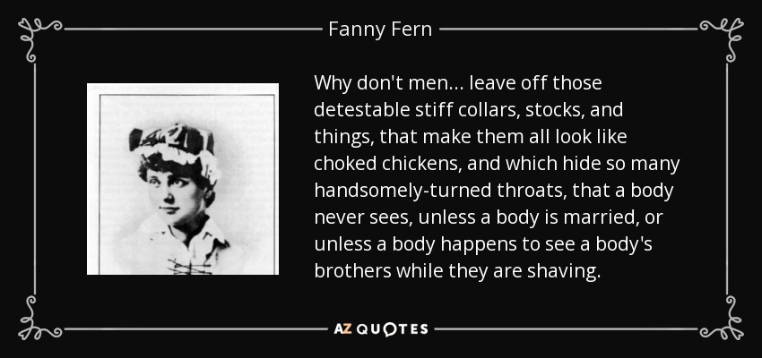 Why don't men ... leave off those detestable stiff collars, stocks, and things, that make them all look like choked chickens, and which hide so many handsomely-turned throats, that a body never sees, unless a body is married, or unless a body happens to see a body's brothers while they are shaving. - Fanny Fern