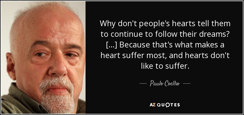 Why don't people's hearts tell them to continue to follow their dreams? [...] Because that's what makes a heart suffer most, and hearts don't like to suffer. - Paulo Coelho
