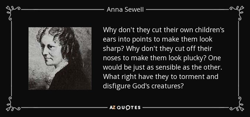 Why don't they cut their own children's ears into points to make them look sharp? Why don't they cut off their noses to make them look plucky? One would be just as sensible as the other. What right have they to torment and disfigure God's creatures? - Anna Sewell