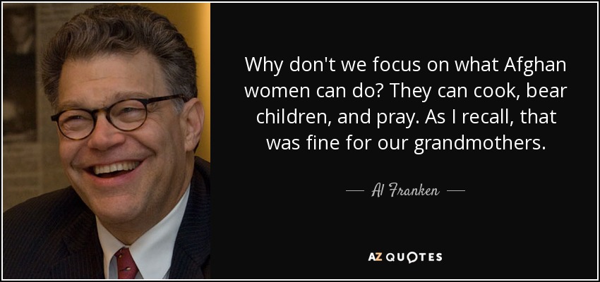 Why don't we focus on what Afghan women can do? They can cook, bear children, and pray. As I recall, that was fine for our grandmothers. - Al Franken