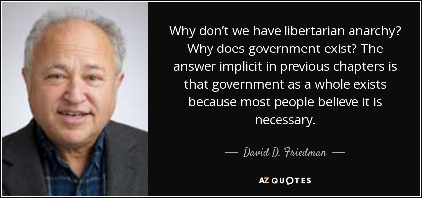 Why don’t we have libertarian anarchy? Why does government exist? The answer implicit in previous chapters is that government as a whole exists because most people believe it is necessary. - David D. Friedman