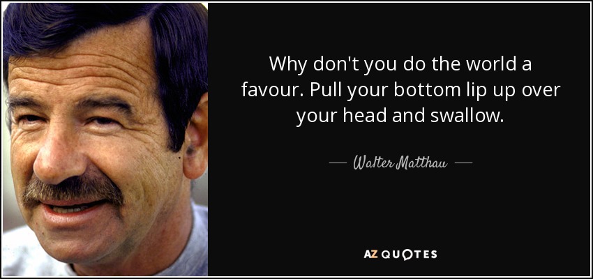 Why don't you do the world a favour. Pull your bottom lip up over your head and swallow. - Walter Matthau