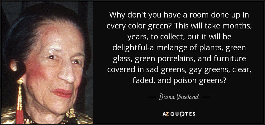 Why don't you have a room done up in every color green? This will take months, years, to collect, but it will be delightful-a melange of plants, green glass, green porcelains, and furniture covered in sad greens, gay greens, clear, faded, and poison greens? - Diana Vreeland