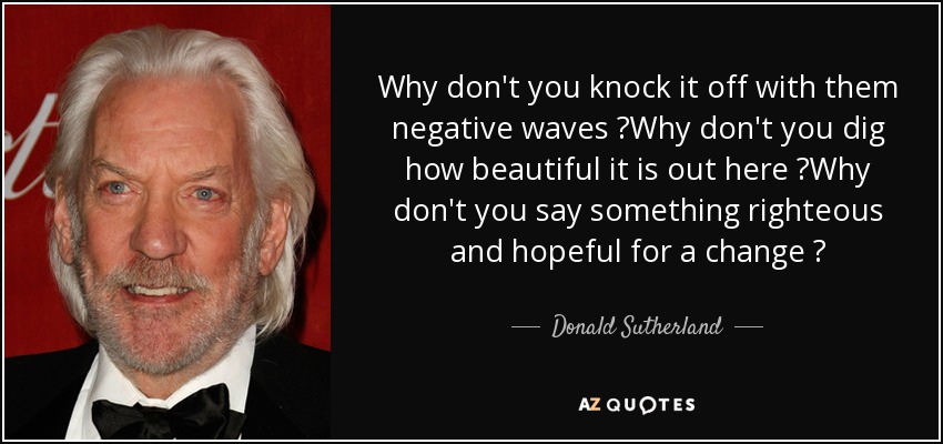 Why don't you knock it off with them negative waves ?Why don't you dig how beautiful it is out here ?Why don't you say something righteous and hopeful for a change ? - Donald Sutherland