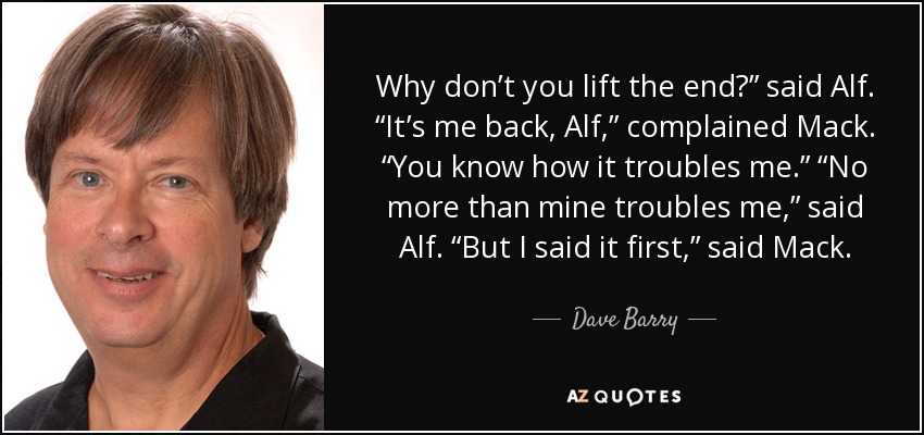 Why don’t you lift the end?” said Alf. “It’s me back, Alf,” complained Mack. “You know how it troubles me.” “No more than mine troubles me,” said Alf. “But I said it first,” said Mack. - Dave Barry