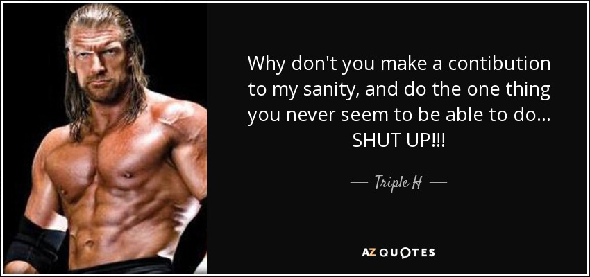 Why don't you make a contibution to my sanity, and do the one thing you never seem to be able to do... SHUT UP!!! - Triple H