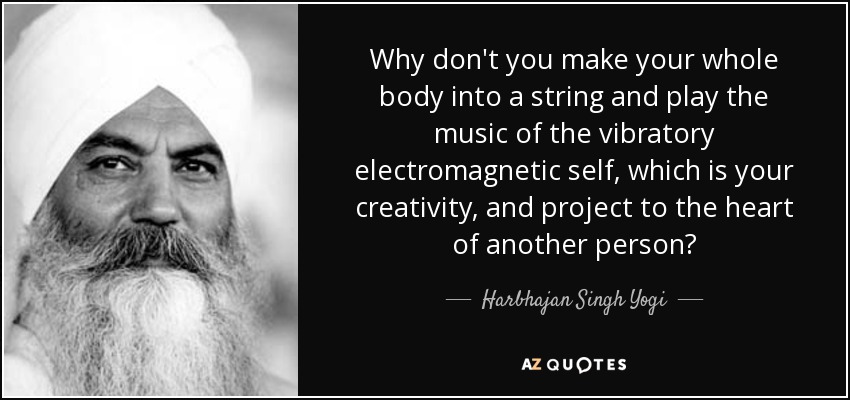Why don't you make your whole body into a string and play the music of the vibratory electromagnetic self, which is your creativity, and project to the heart of another person? - Harbhajan Singh Yogi