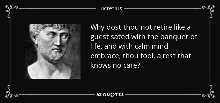 Why dost thou not retire like a guest sated with the banquet of life, and with calm mind embrace, thou fool, a rest that knows no care? - Lucretius
