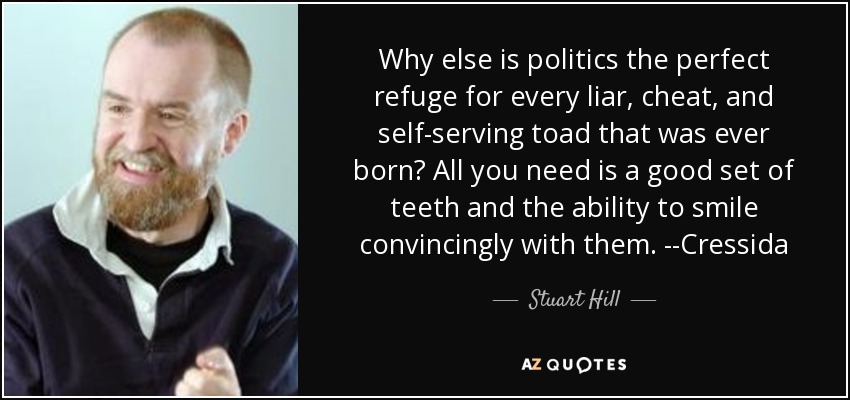 Why else is politics the perfect refuge for every liar, cheat, and self-serving toad that was ever born? All you need is a good set of teeth and the ability to smile convincingly with them. --Cressida - Stuart Hill