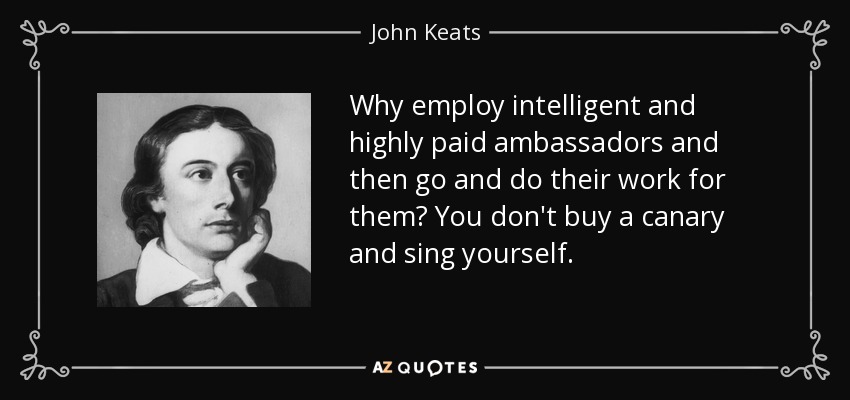 Why employ intelligent and highly paid ambassadors and then go and do their work for them? You don't buy a canary and sing yourself. - John Keats