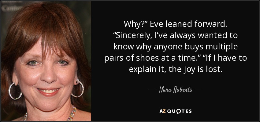 Why?” Eve leaned forward. “Sincerely, I’ve always wanted to know why anyone buys multiple pairs of shoes at a time.” “If I have to explain it, the joy is lost. - Nora Roberts