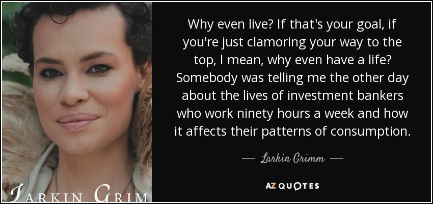 Why even live? If that's your goal, if you're just clamoring your way to the top, I mean, why even have a life? Somebody was telling me the other day about the lives of investment bankers who work ninety hours a week and how it affects their patterns of consumption. - Larkin Grimm