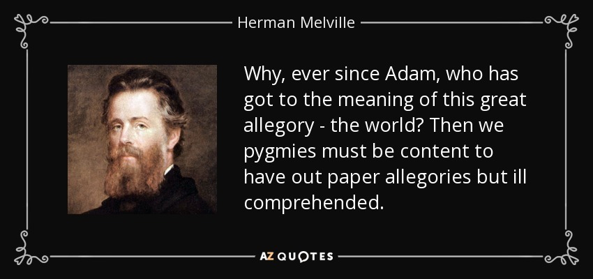 Why, ever since Adam, who has got to the meaning of this great allegory - the world? Then we pygmies must be content to have out paper allegories but ill comprehended. - Herman Melville