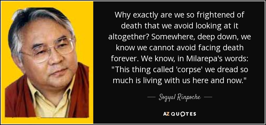 Why exactly are we so frightened of death that we avoid looking at it altogether? Somewhere, deep down, we know we cannot avoid facing death forever. We know, in Milarepa's words: 