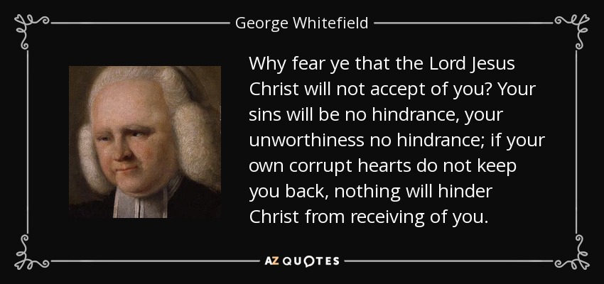 Why fear ye that the Lord Jesus Christ will not accept of you? Your sins will be no hindrance, your unworthiness no hindrance; if your own corrupt hearts do not keep you back, nothing will hinder Christ from receiving of you. - George Whitefield