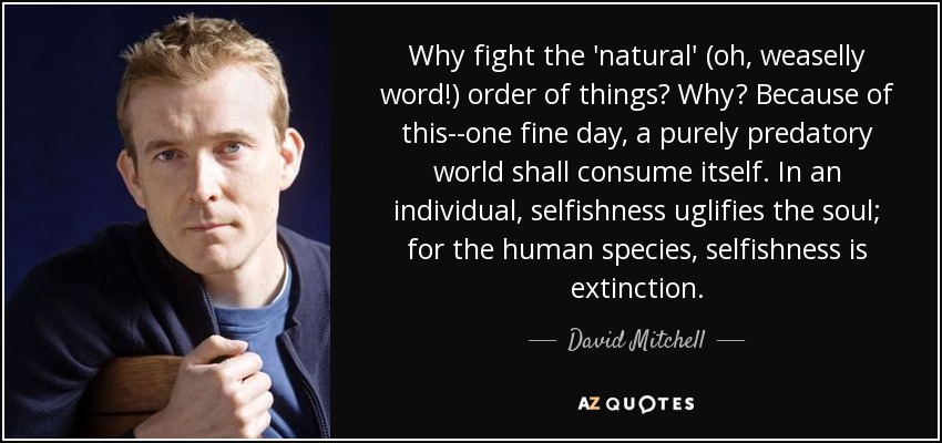 Why fight the 'natural' (oh, weaselly word!) order of things? Why? Because of this--one fine day, a purely predatory world shall consume itself. In an individual, selfishness uglifies the soul; for the human species, selfishness is extinction. - David Mitchell