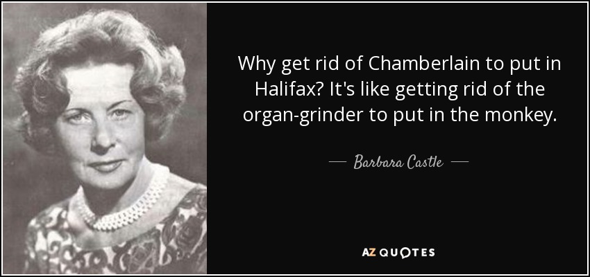 Why get rid of Chamberlain to put in Halifax? It's like getting rid of the organ-grinder to put in the monkey. - Barbara Castle, Baroness Castle of Blackburn