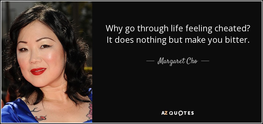 Why go through life feeling cheated? It does nothing but make you bitter. - Margaret Cho