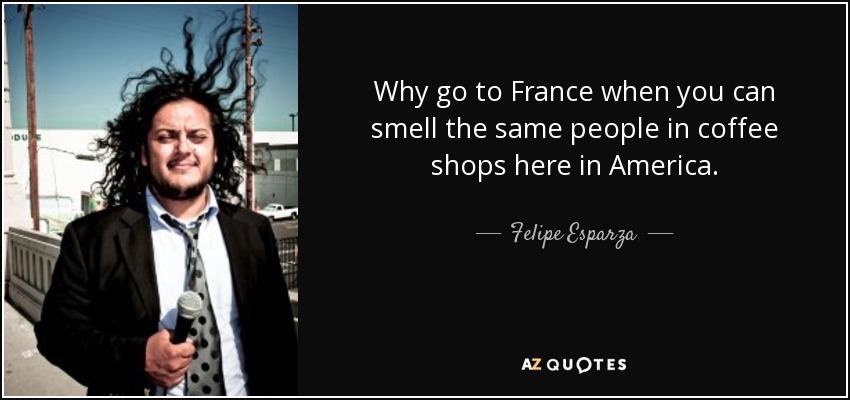 Why go to France when you can smell the same people in coffee shops here in America. - Felipe Esparza