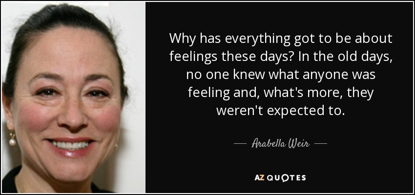 Why has everything got to be about feelings these days? In the old days, no one knew what anyone was feeling and, what's more, they weren't expected to. - Arabella Weir