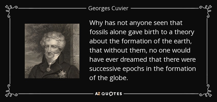 Why has not anyone seen that fossils alone gave birth to a theory about the formation of the earth, that without them, no one would have ever dreamed that there were successive epochs in the formation of the globe. - Georges Cuvier