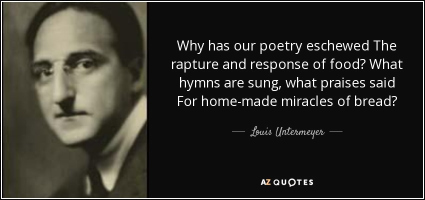 Why has our poetry eschewed The rapture and response of food? What hymns are sung, what praises said For home-made miracles of bread? - Louis Untermeyer
