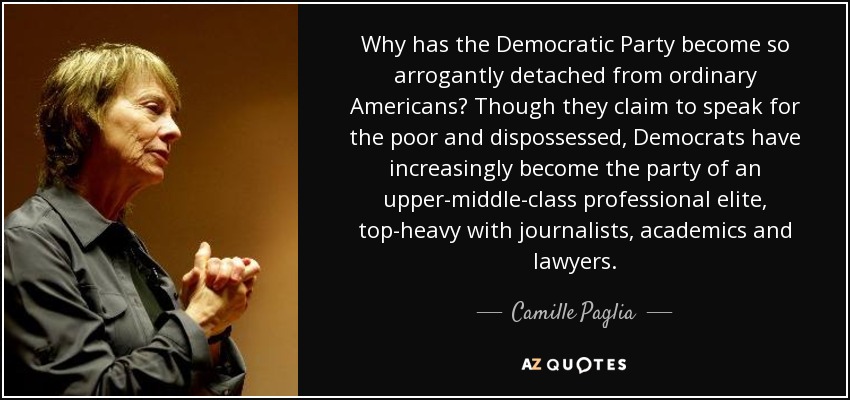Why has the Democratic Party become so arrogantly detached from ordinary Americans? Though they claim to speak for the poor and dispossessed, Democrats have increasingly become the party of an upper-middle-class professional elite, top-heavy with journalists, academics and lawyers. - Camille Paglia