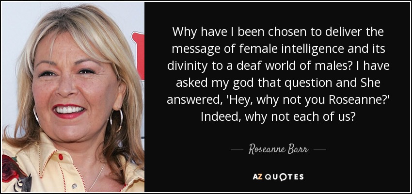 Why have I been chosen to deliver the message of female intelligence and its divinity to a deaf world of males? I have asked my god that question and She answered, 'Hey, why not you Roseanne?' Indeed, why not each of us? - Roseanne Barr