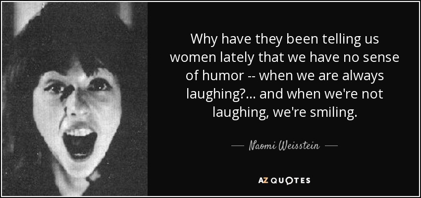 Why have they been telling us women lately that we have no sense of humor -- when we are always laughing? . . . and when we're not laughing, we're smiling. - Naomi Weisstein