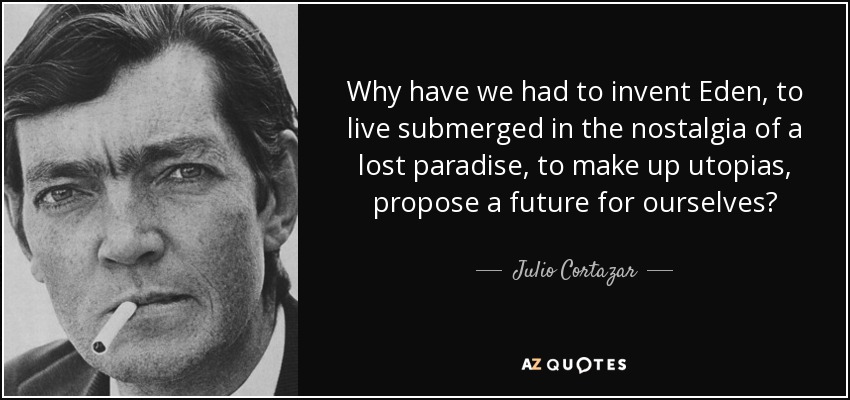 Why have we had to invent Eden, to live submerged in the nostalgia of a lost paradise, to make up utopias, propose a future for ourselves? - Julio Cortazar