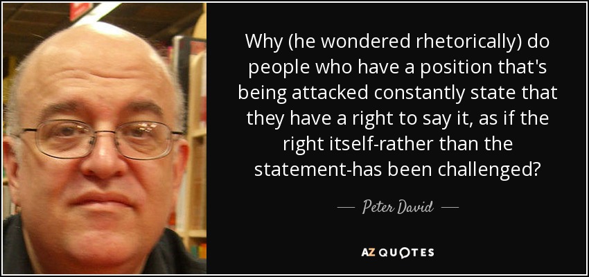 Why (he wondered rhetorically) do people who have a position that's being attacked constantly state that they have a right to say it, as if the right itself-rather than the statement-has been challenged? - Peter David
