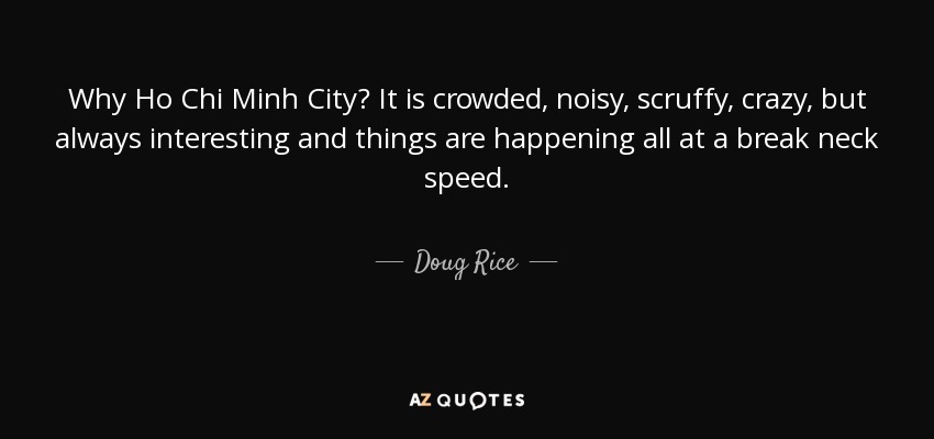 Why Ho Chi Minh City? It is crowded, noisy, scruffy, crazy, but always interesting and things are happening all at a break neck speed. - Doug Rice