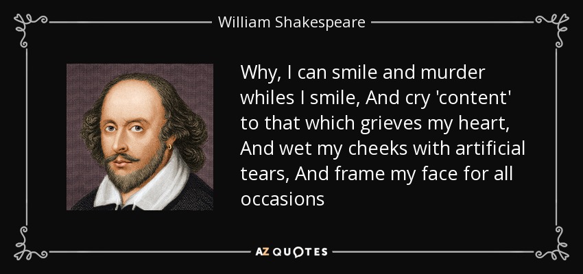 Why, I can smile and murder whiles I smile, And cry 'content' to that which grieves my heart, And wet my cheeks with artificial tears, And frame my face for all occasions - William Shakespeare