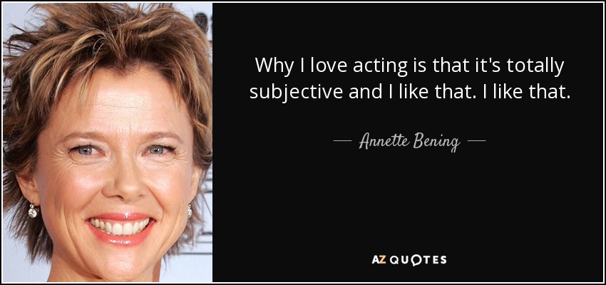 Why I love acting is that it's totally subjective and I like that. I like that. - Annette Bening