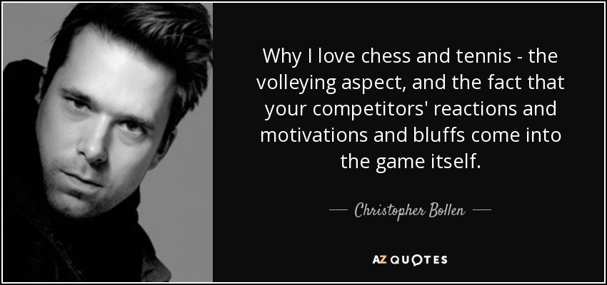 Why I love chess and tennis - the volleying aspect, and the fact that your competitors' reactions and motivations and bluffs come into the game itself. - Christopher Bollen