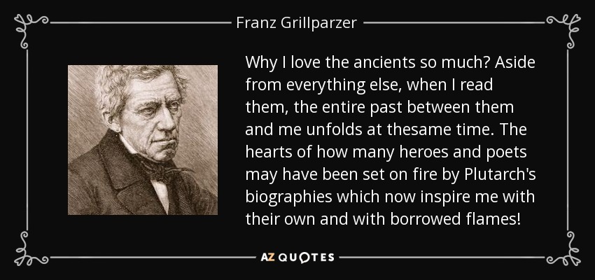 Why I love the ancients so much? Aside from everything else, when I read them, the entire past between them and me unfolds at thesame time. The hearts of how many heroes and poets may have been set on fire by Plutarch's biographies which now inspire me with their own and with borrowed flames! - Franz Grillparzer