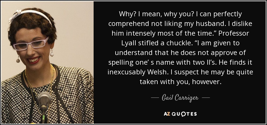 Why? I mean, why you? I can perfectly comprehend not liking my husband. I dislike him intensely most of the time.” Professor Lyall stifled a chuckle. “I am given to understand that he does not approve of spelling one’ s name with two ll’s. He finds it inexcusably Welsh. I suspect he may be quite taken with you, however. - Gail Carriger