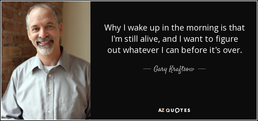 Why I wake up in the morning is that I'm still alive, and I want to figure out whatever I can before it's over. - Gary Kraftsow